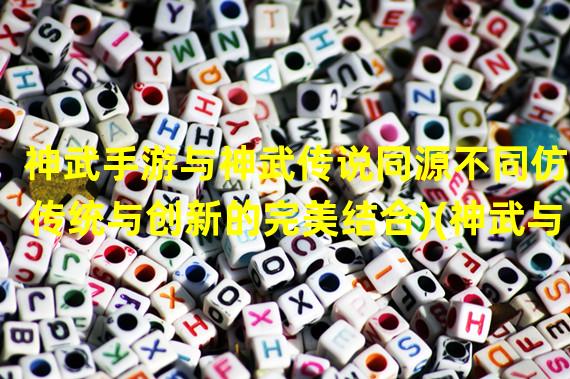 神武手游与神武传说同源不同仿(传统与创新的完美结合)(神武与神武手游经典IP的嬗变与跨时代进化)