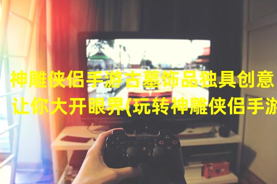 神雕侠侣手游古墓饰品独具创意，让你大开眼界(玩转神雕侠侣手游古墓饰品打造你独特的武林装扮)