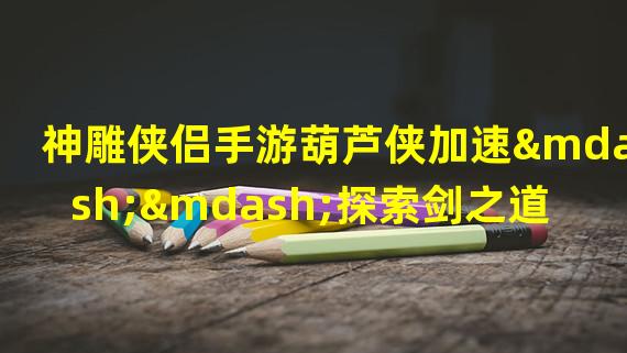 神雕侠侣手游葫芦侠加速——探索剑之道（揭秘神雕侠侣手游葫芦侠加速技巧——打造最强战力）