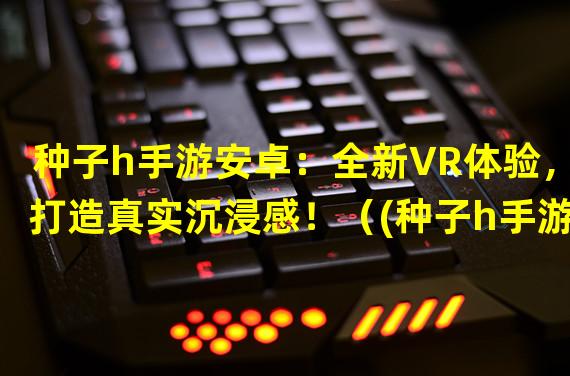 种子h手游安卓：全新VR体验，打造真实沉浸感！（(种子h手游安卓：解锁独一无二的副本玩法，挑战极限！）