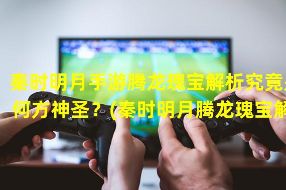 秦时明月手游腾龙瑰宝解析究竟是何方神圣？(秦时明月腾龙瑰宝解密亮瞎你的双眼！)