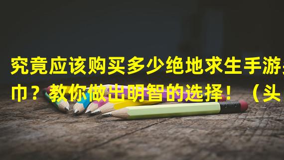 究竟应该购买多少绝地求生手游头巾？教你做出明智的选择！（头巾购买攻略揭秘！如何合理选择绝地求生手游头巾的数量？）