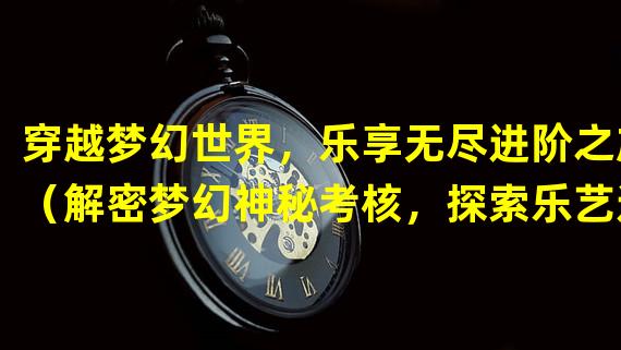 穿越梦幻世界，乐享无尽进阶之旅（解密梦幻神秘考核，探索乐艺进阶之道）