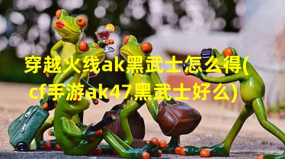 穿越火线ak黑武士怎么得(cf手游ak47黑武士好么)