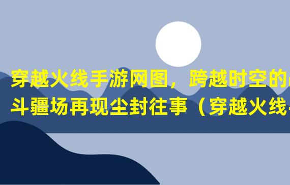 穿越火线手游网图，跨越时空的战斗疆场再现尘封往事（穿越火线手游网图，与经典共赴战场，重温曾经的英雄岁月）