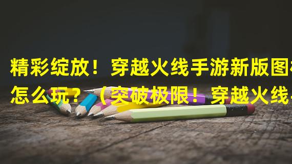 精彩绽放！穿越火线手游新版图标怎么玩？（突破极限！穿越火线手游全新图标酷炫登场！）