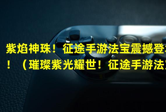 紫焰神珠！征途手游法宝震撼登场！（璀璨紫光耀世！征途手游法宝紫影瞬间引爆！）