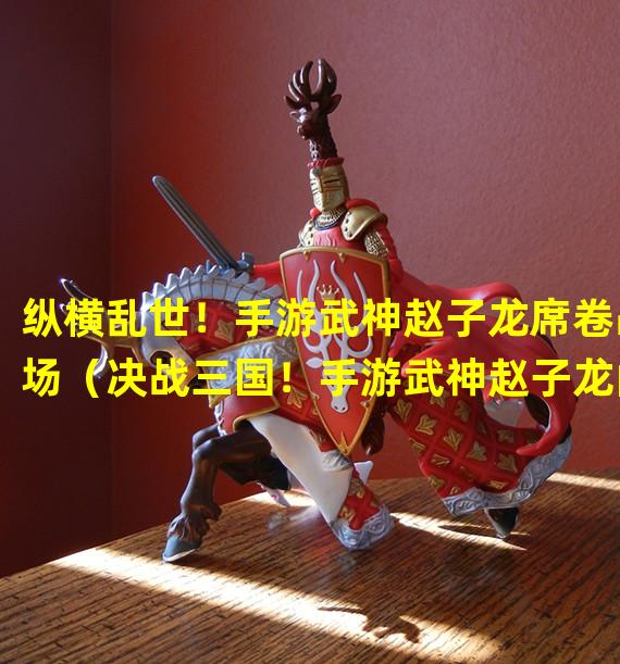 纵横乱世！手游武神赵子龙席卷战场（决战三国！手游武神赵子龙闪耀诸侯大战）