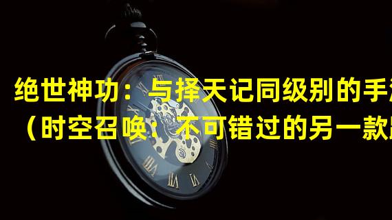 绝世神功：与择天记同级别的手游（时空召唤：不可错过的另一款跟择天记一样好玩的手游）