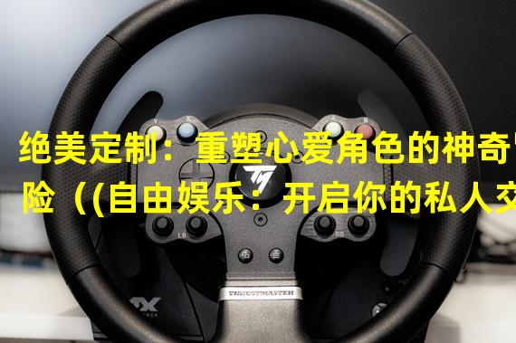 绝美定制：重塑心爱角色的神奇冒险（(自由娱乐：开启你的私人交互式世界）