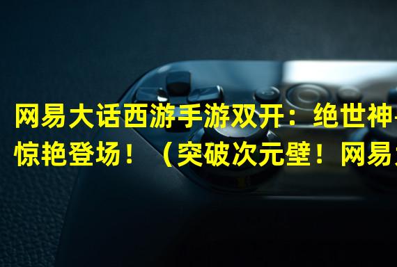 网易大话西游手游双开：绝世神兽惊艳登场！（突破次元壁！网易大话西游手游双开引领双倍冒险！）