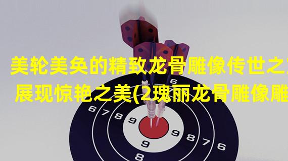 美轮美奂的精致龙骨雕像传世之宝展现惊艳之美(2瑰丽龙骨雕像雕琢出的千年传奇之作)(瑰丽龙骨雕像雕琢出的千年传奇之作))