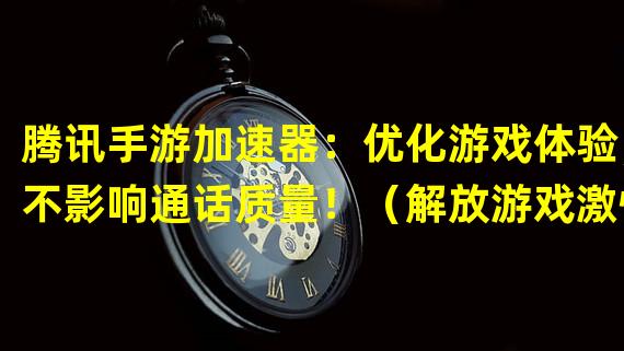 腾讯手游加速器：优化游戏体验，不影响通话质量！（解放游戏激情，通话无忧！腾讯手游加速器告别延迟！）