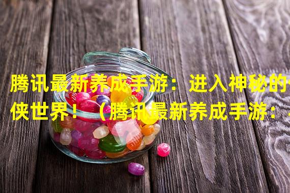 腾讯最新养成手游：进入神秘的仙侠世界！（腾讯最新养成手游：与众不同的多元种植乐趣！）