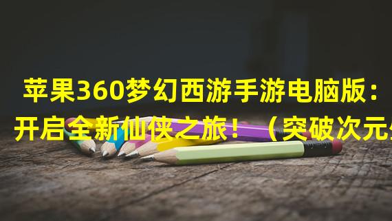 苹果360梦幻西游手游电脑版：开启全新仙侠之旅！（突破次元壁，畅享跨平台乐趣！）