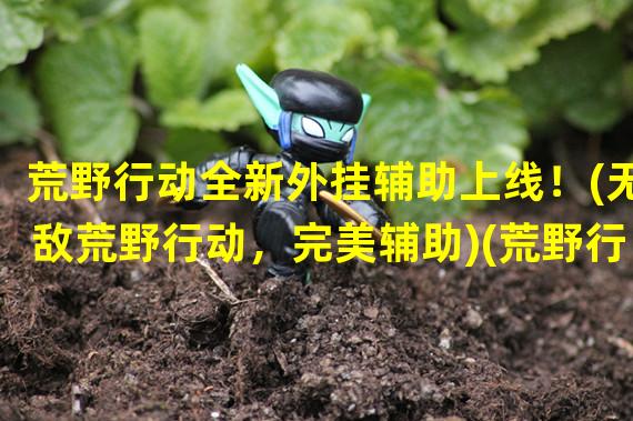 荒野行动全新外挂辅助上线！(无敌荒野行动，完美辅助)(荒野行动热门游戏外挂大盘点！(掌握荒野行动外挂，独步战场))