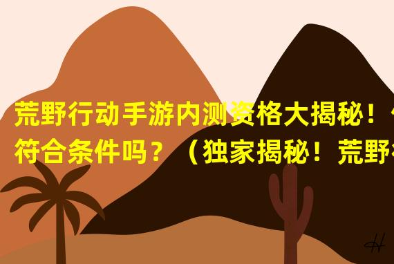 荒野行动手游内测资格大揭秘！你符合条件吗？（独家揭秘！荒野行动手游内测资格的秘密入场考核方法！）