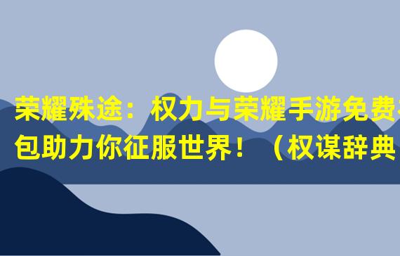 荣耀殊途：权力与荣耀手游免费礼包助力你征服世界！（权谋辞典：探索权力与荣耀手游免费礼包背后的游戏策略！）