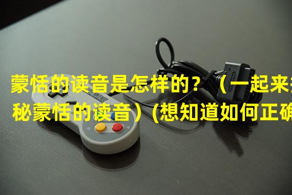 蒙恬的读音是怎样的？（一起来揭秘蒙恬的读音）(想知道如何正确念出蒙恬吗？（让我们一起学习蒙恬的准确发音）)