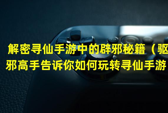 解密寻仙手游中的辟邪秘籍（驱邪高手告诉你如何玩转寻仙手游）