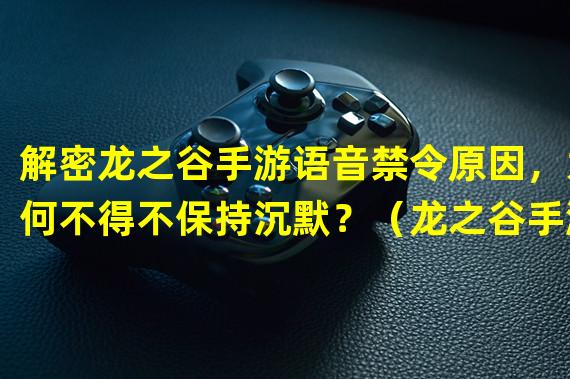 解密龙之谷手游语音禁令原因，为何不得不保持沉默？（龙之谷手游语音禁令传闻瞬间燃起，玩家有何独特解读？）