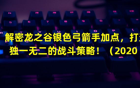 解密龙之谷银色弓箭手加点，打造独一无二的战斗策略！（2020最新龙之谷银色弓箭手加点攻略，玩转射手流派，击败所有敌人！）