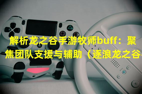 解析龙之谷手游牧师buff：聚焦团队支援与辅助（逐浪龙之谷手游：牧师buff战略玩法全解析）