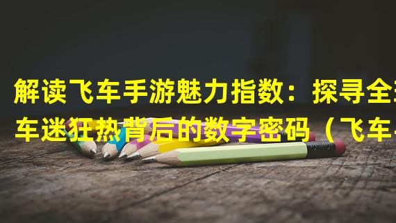 解读飞车手游魅力指数：探寻全球车迷狂热背后的数字密码（飞车手游魅力指数揭示：为何它成为全球玩家心头好？）