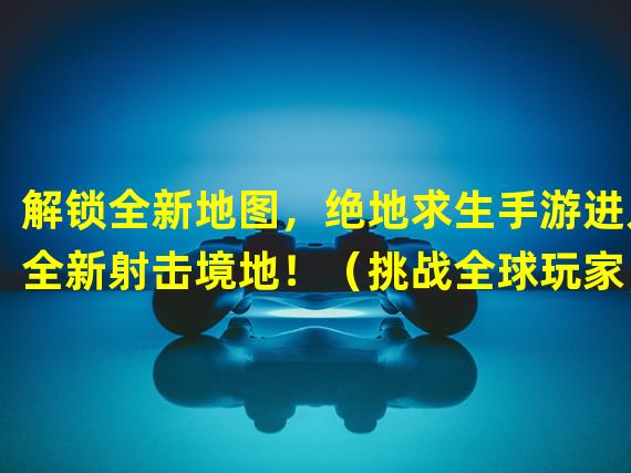 解锁全新地图，绝地求生手游进入全新射击境地！（挑战全球玩家，绝地求生手游带来跨平台对战的创新体验！）