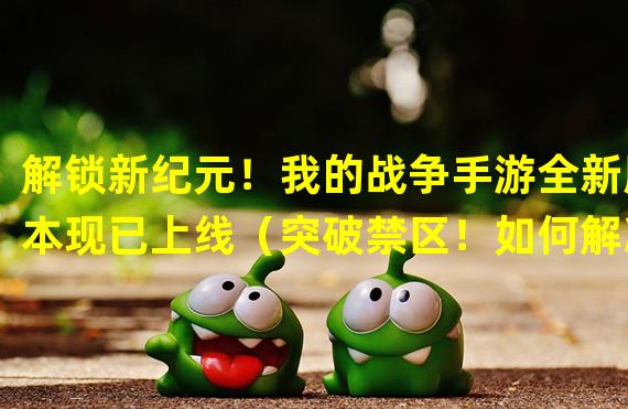 解锁新纪元！我的战争手游全新版本现已上线（突破禁区！如何解决我的战争手游无法下载的问题）