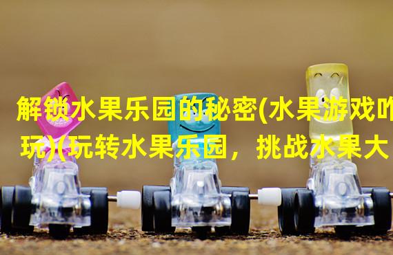 解锁水果乐园的秘密(水果游戏咋玩)(玩转水果乐园，挑战水果大师(水果游戏咋玩))