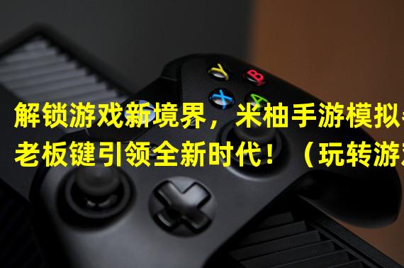 解锁游戏新境界，米柚手游模拟器老板键引领全新时代！（玩转游戏巅峰，米柚手游模拟器老板键造就超凡体验！）