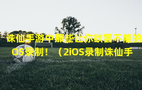 诛仙手游中那些让你欲罢不能的iOS录制！（2iOS录制诛仙手游的绝妙之处）(iOS录制诛仙手游的绝妙之处）)