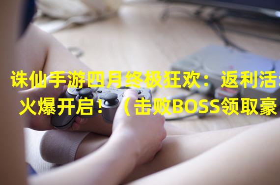 诛仙手游四月终极狂欢：返利活动火爆开启！（击败BOSS领取豪华大奖！诛仙手游消费返利盛宴等你来！）