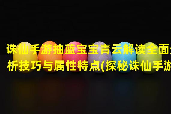 诛仙手游抽蓝宝宝青云解读全面分析技巧与属性特点(探秘诛仙手游抽蓝宝宝青云背后隐藏的玄机与奥义)