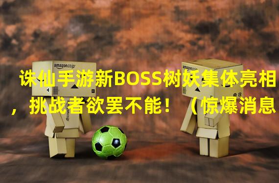 诛仙手游新BOSS树妖集体亮相，挑战者欲罢不能！（惊爆消息！诛仙手游树妖刷怪点曝光，秘境探险再添新玩法！）