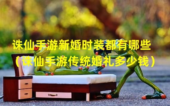 诛仙手游新婚时装都有哪些（诛仙手游传统婚礼多少钱）