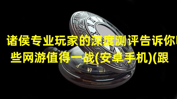 诸侯专业玩家的深度测评告诉你哪些网游值得一战(安卓手机)(跟随诸侯大佬的步伐探索安卓手机网游世界)