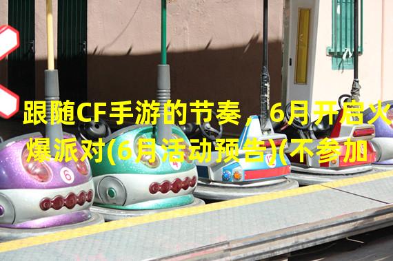 跟随CF手游的节奏，6月开启火爆派对(6月活动预告)(不参加CF手游6月火爆派对，你将错失哪些好处？(参加活动必知))