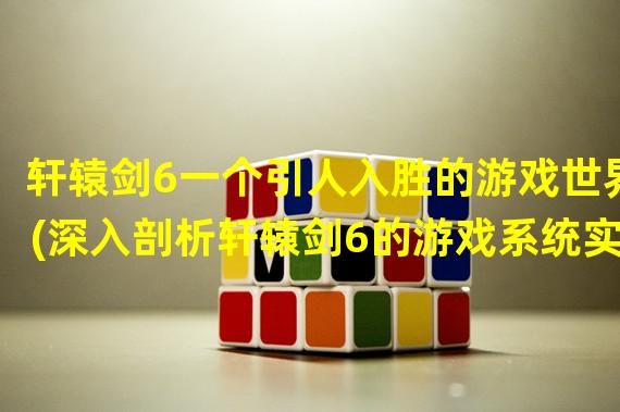 轩辕剑6一个引人入胜的游戏世界(深入剖析轩辕剑6的游戏系统实现)