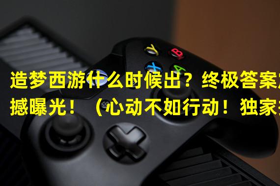 造梦西游什么时候出？终极答案震撼曝光！（心动不如行动！独家揭秘造梦西游发售时间！）