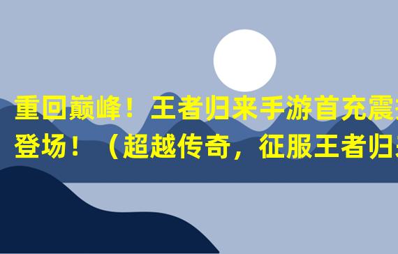 重回巅峰！王者归来手游首充震撼登场！（超越传奇，征服王者归来手游首充！）