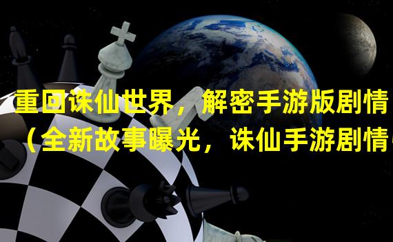 重回诛仙世界，解密手游版剧情！（全新故事曝光，诛仙手游剧情引人入胜！）