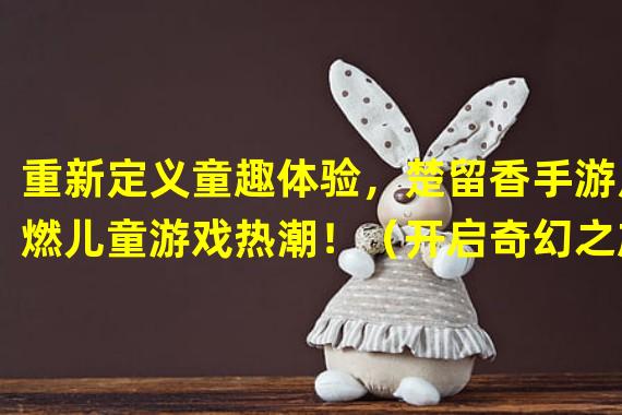 重新定义童趣体验，楚留香手游点燃儿童游戏热潮！（开启奇幻之旅，楚留香手游带给你不一样的童年记忆！）