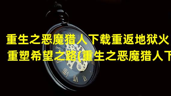 重生之恶魔猎人下载重返地狱火，重塑希望之路(重生之恶魔猎人下载战神归来，逐魔征途再启封印战)