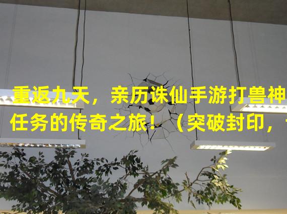 重返九天，亲历诛仙手游打兽神9任务的传奇之旅！（突破封印，诛仙手游最新打兽神9任务曝光，踏上真正的绝世修仙之路！）