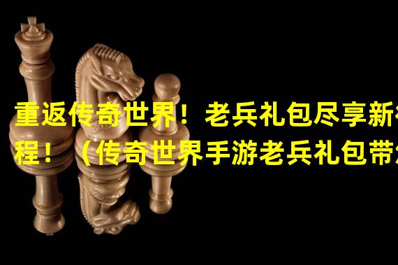 重返传奇世界！老兵礼包尽享新征程！（传奇世界手游老兵礼包带您穿越战火重温经典！）