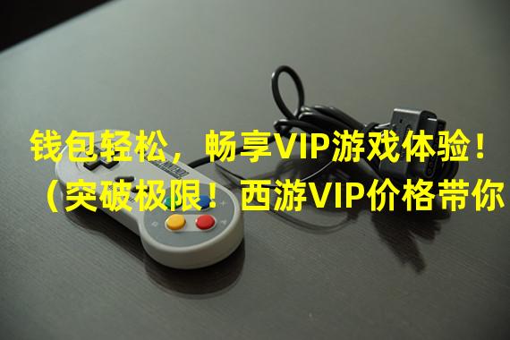 钱包轻松，畅享VIP游戏体验！（突破极限！西游VIP价格带你冲级高手！）