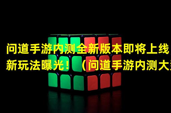 问道手游内测全新版本即将上线，新玩法曝光！（问道手游内测大型更新已发布，全新BOSS等你来挑战！）