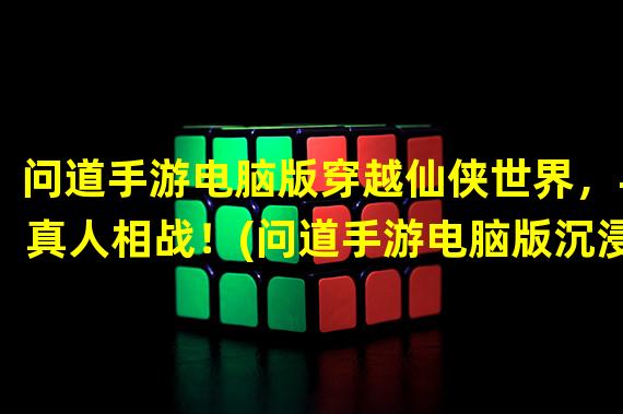 问道手游电脑版穿越仙侠世界，与真人相战！(问道手游电脑版沉浸式仙侠体验，全新引领玩法！)